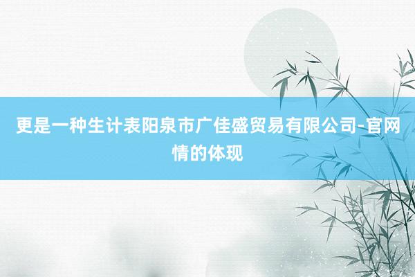 更是一种生计表阳泉市广佳盛贸易有限公司-官网情的体现