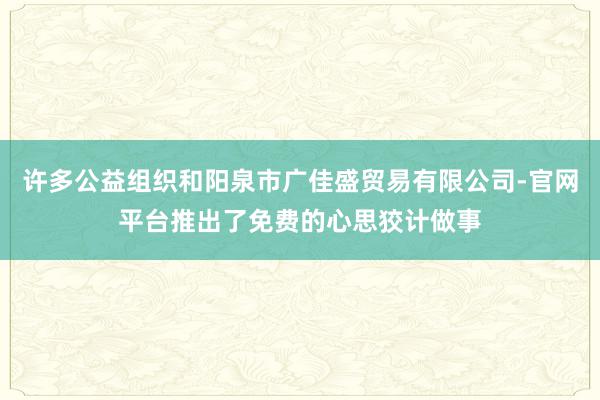 许多公益组织和阳泉市广佳盛贸易有限公司-官网平台推出了免费的心思狡计做事