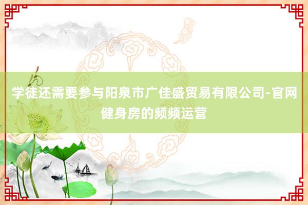 学徒还需要参与阳泉市广佳盛贸易有限公司-官网健身房的频频运营