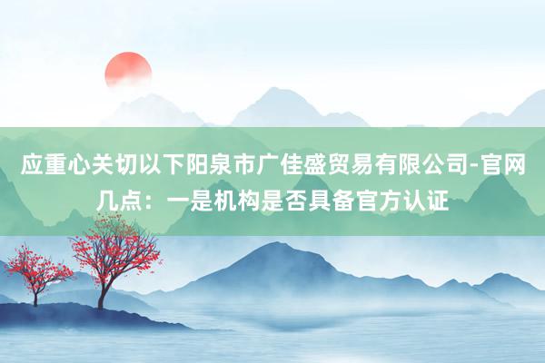 应重心关切以下阳泉市广佳盛贸易有限公司-官网几点：一是机构是否具备官方认证