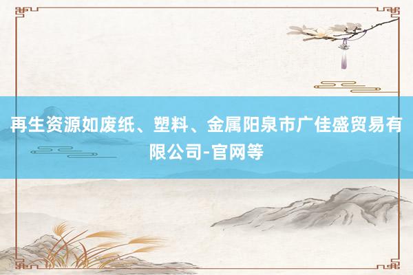 再生资源如废纸、塑料、金属阳泉市广佳盛贸易有限公司-官网等