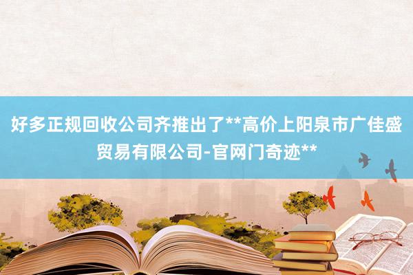 好多正规回收公司齐推出了**高价上阳泉市广佳盛贸易有限公司-官网门奇迹**
